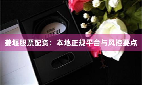 姜堰股票配资：本地正规平台与风控要点